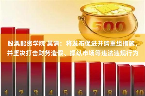 股票配资学院 吴清：将发布促进并购重组措施，并坚决打击财务造假、操纵市场等违法违规行为