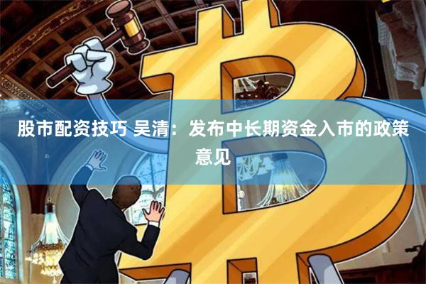 股市配资技巧 吴清：发布中长期资金入市的政策意见
