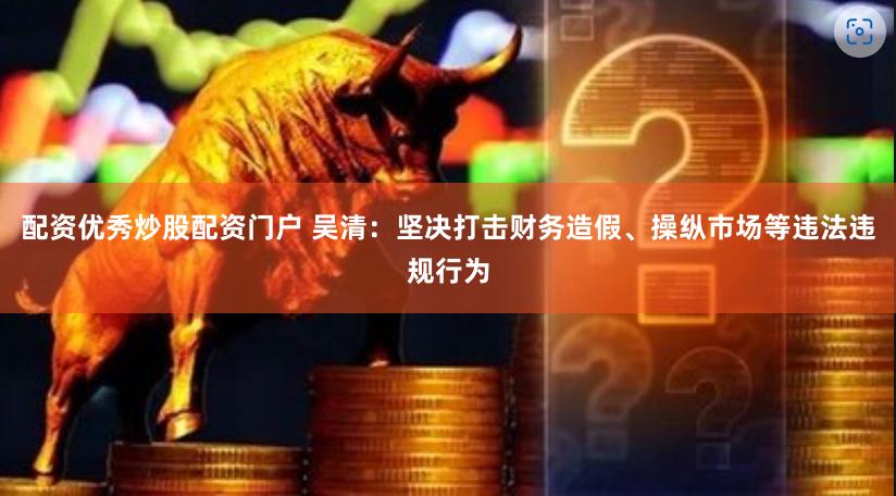 配资优秀炒股配资门户 吴清：坚决打击财务造假、操纵市场等违法违规行为
