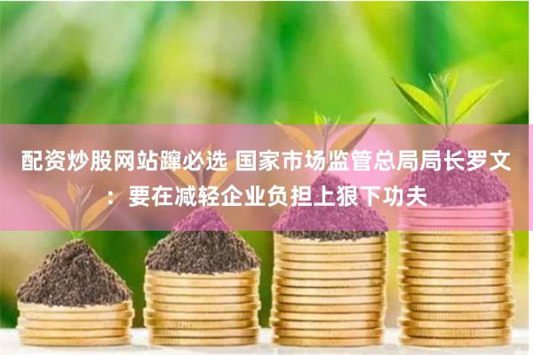 配资炒股网站蹿必选 国家市场监管总局局长罗文：要在减轻企业负担上狠下功夫