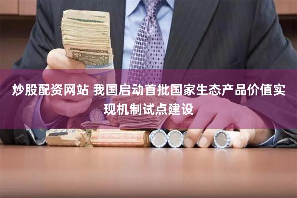 炒股配资网站 我国启动首批国家生态产品价值实现机制试点建设