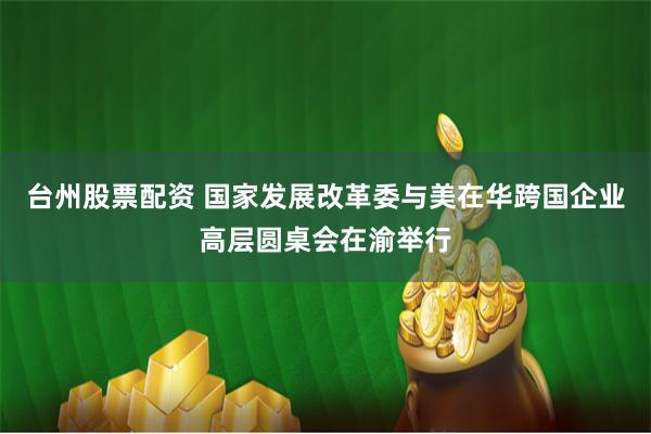 台州股票配资 国家发展改革委与美在华跨国企业高层圆桌会在渝举行