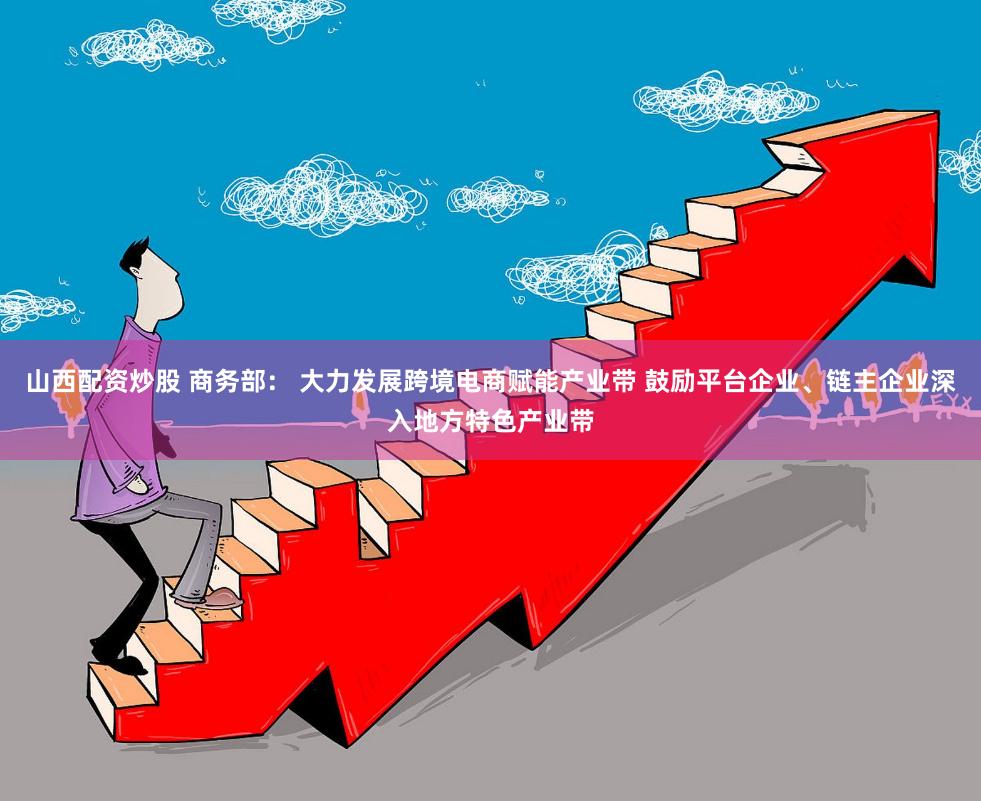 山西配资炒股 商务部： 大力发展跨境电商赋能产业带 鼓励平台企业、链主企业深入地方特色产业带