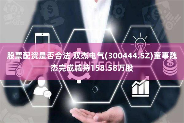 股票配资是否合法 双杰电气(300444.SZ)董事魏杰完成减持158.58万股