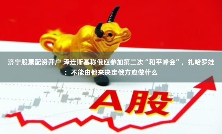 济宁股票配资开户 泽连斯基称俄应参加第二次“和平峰会”，扎哈罗娃：不能由他来决定俄方应做什么