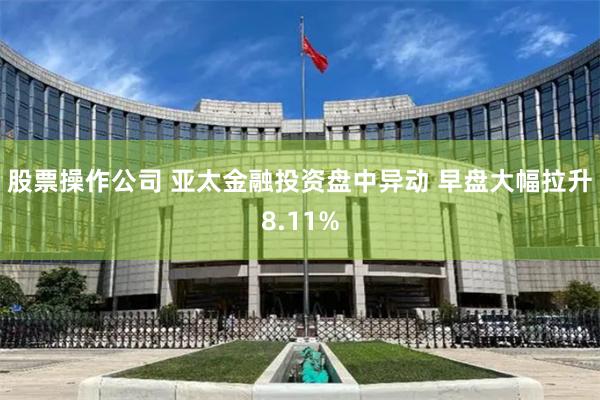 股票操作公司 亚太金融投资盘中异动 早盘大幅拉升8.11%