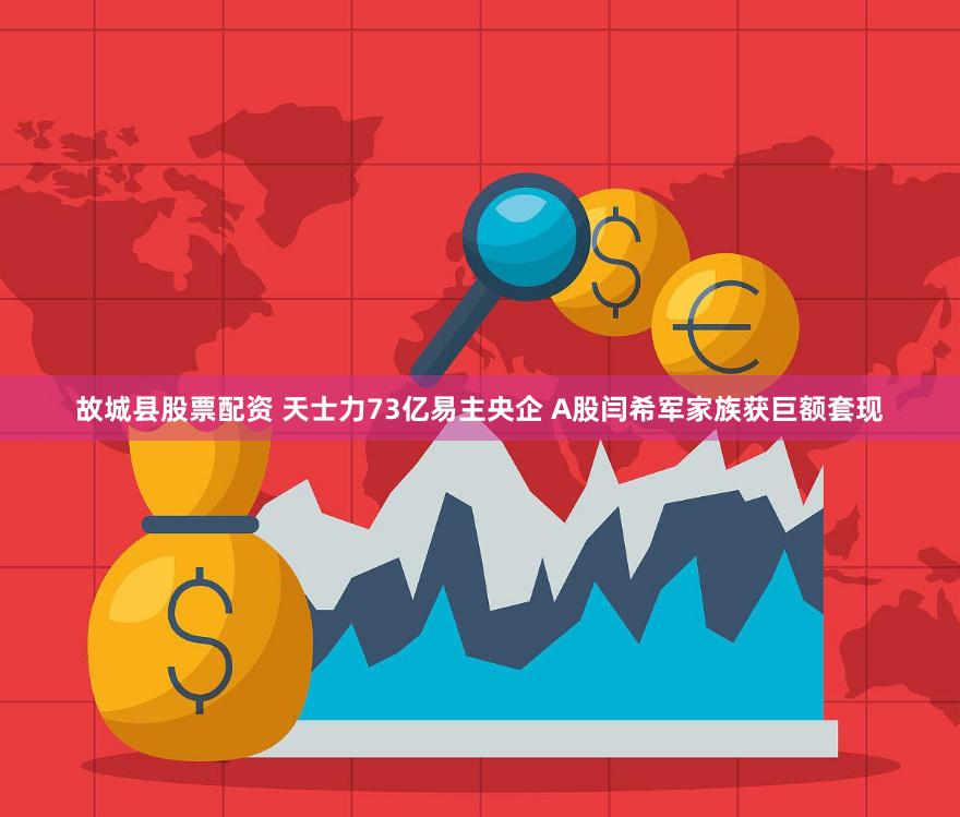 故城县股票配资 天士力73亿易主央企 A股闫希军家族获巨额套现