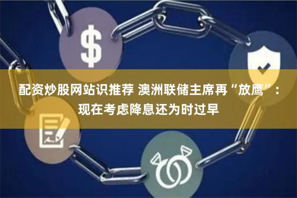 配资炒股网站识推荐 澳洲联储主席再“放鹰”：现在考虑降息还为时过早