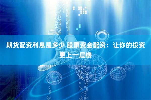 期货配资利息是多少 股票资金配资：让你的投资更上一层楼