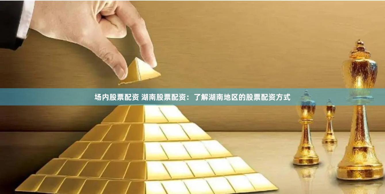 场内股票配资 湖南股票配资：了解湖南地区的股票配资方式