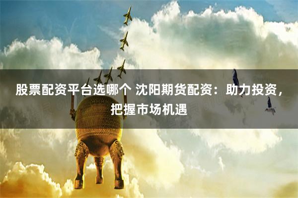 股票配资平台选哪个 沈阳期货配资：助力投资，把握市场机遇