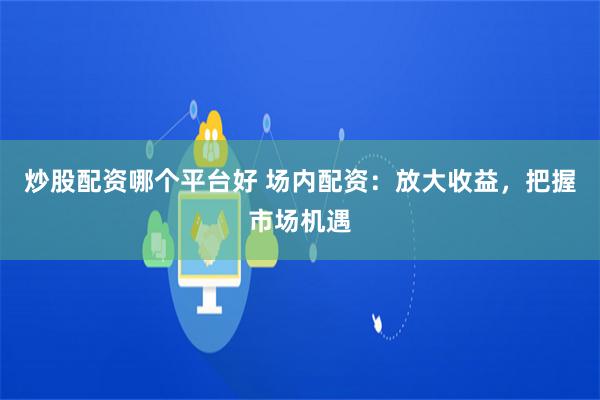 炒股配资哪个平台好 场内配资：放大收益，把握市场机遇