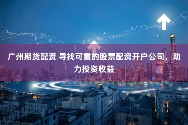 广州期货配资 寻找可靠的股票配资开户公司，助力投资收益
