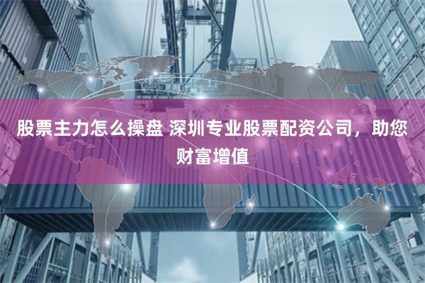 股票主力怎么操盘 深圳专业股票配资公司，助您财富增值