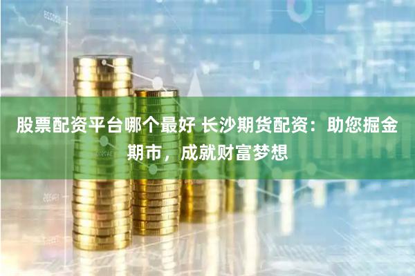 股票配资平台哪个最好 长沙期货配资：助您掘金期市，成就财富梦想