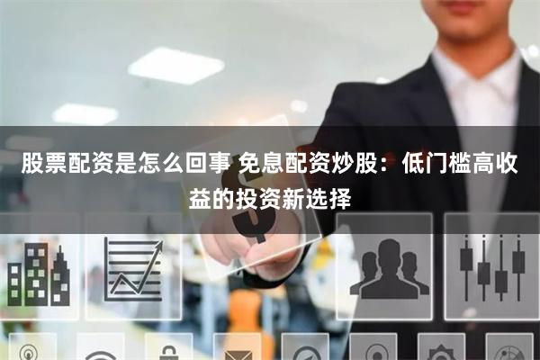 股票配资是怎么回事 免息配资炒股：低门槛高收益的投资新选择