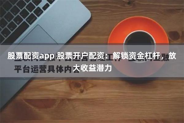 股票配资app 股票开户配资：解锁资金杠杆，放大收益潜力