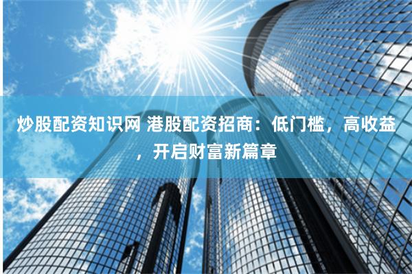 炒股配资知识网 港股配资招商：低门槛，高收益，开启财富新篇章