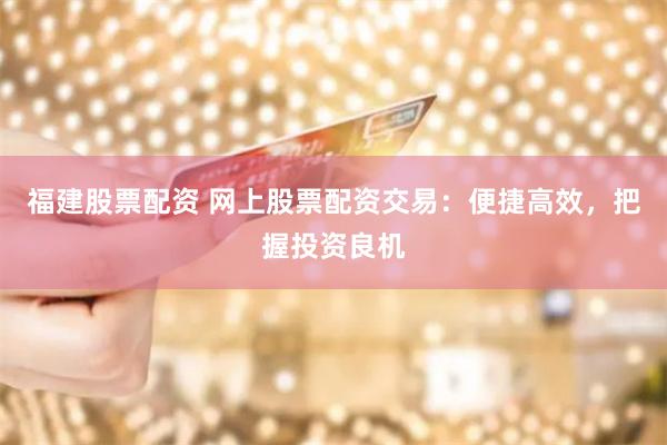 福建股票配资 网上股票配资交易：便捷高效，把握投资良机