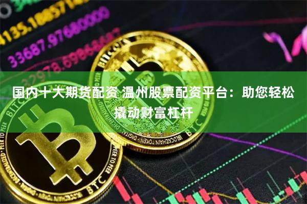 国内十大期货配资 温州股票配资平台：助您轻松撬动财富杠杆