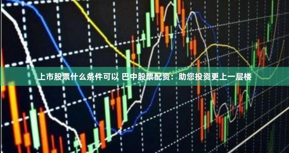 上市股票什么条件可以 巴中股票配资：助您投资更上一层楼