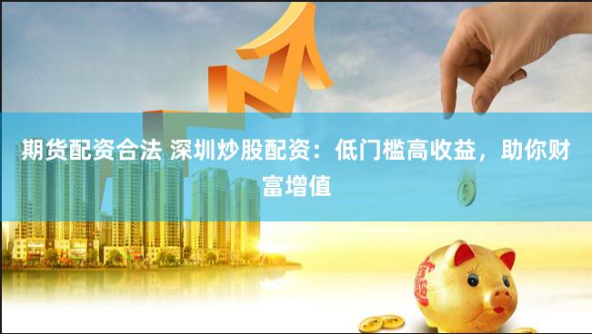 期货配资合法 深圳炒股配资：低门槛高收益，助你财富增值